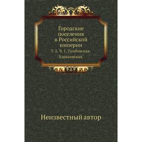 

Городские поселения в Российской империи. Том 5. Ч. 1. Тамбовская-Харьковская.