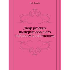 

Двор русских императоров в его прошлом и настоящем. Н. Е. Волков