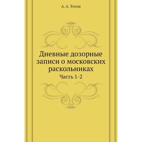 

Дневные дозорные записи о московских раскольниках Часть 1-2. А. А. Титов