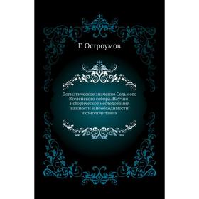 

Догматическое значение Седьмого Вселенского собора. Научно-историческое исследование важности и необходимости иконопочитания Г. Остроумов