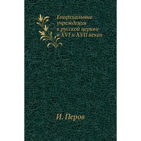 

Епархиальные учреждения в русской церкви в XVI и XVII веках. И. Перов