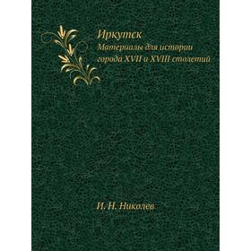 

Иркутск. Материалы для истории города XVII и XVIII столетий. И. Н. Николев