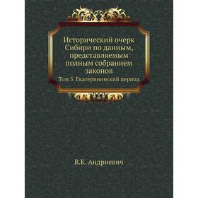 

Исторический очерк Сибири по данным, представляемым полным собранием законов. Том 5. Екатерининский период. В. К. Андриевич