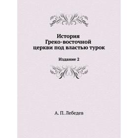

История Греко-восточной церкви под властью турок. Издание 2. А. П. Лебедев