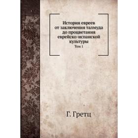 

История евреев от заключения талмуда до процветания еврейско-испанской культуры. Том 1 Г. Гретц