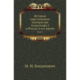 

История царствования императора Александра I и Россия в его время. Том 5. М. И. Богданович