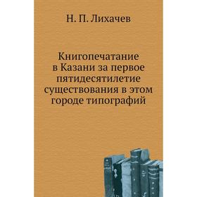 

Книгопечатание в Казани за первое пятидесятилетие существования в этом городе типографий. Н. П. Лихачев