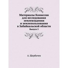 

Материалы Комиссии для исследования землевладения и землепользования в Забайкальской области. Выпуск 5. А. Щербачев