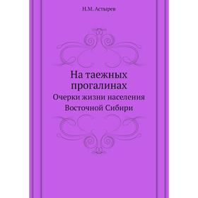 

На таежных прогалинах. Очерки жизни населения Восточной Сибири. Н. М. Астырев