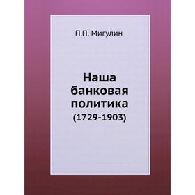 

Наша банковая политика (1729- 1903) П. П. Мигулин