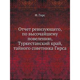 

Отчет ревизующего, по высочайшему повелению, Туркестанский край, тайного советника Гирса. Ф. Гирс