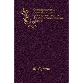 

Очерк истории С. -Петербургского гренадерского короля Фридриха Вильгельма III-го полка. Ф. Орлов