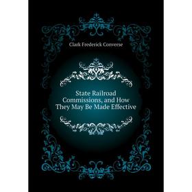 

Книга State Railroad Commissions, and How They May Be Made Effective. Clark Frederick Converse