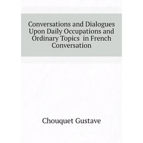 

Книга Conversations and Dialogues Upon Daily Occupations and Ordinary Topics in French Conversation