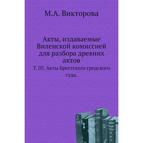 

Акты, издаваемые Виленской комиссией для разбора древних актов. Том 03. Акты Брестского гродского суда. М. А. Викторова