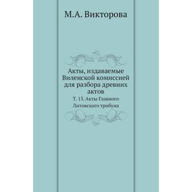 

Акты, издаваемые Виленской комиссией для разбора древних актов. Том 13. Акты Главного Литовского трибуна. М. А. Викторова