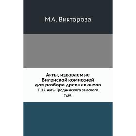 

Акты, издаваемые Виленской комиссией для разбора древних актов. Том 17. Акты Гродненского земского суда. М. А. Викторова
