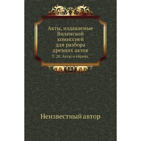 

Акты, издаваемые Виленской комиссией для разбора древних актов. Том 28. Акты о евреях.