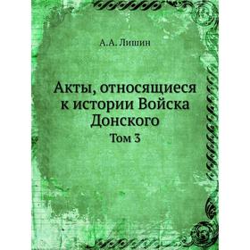 

Акты, относящиеся к истории Войска Донского. Том 3. А. А. Лишин