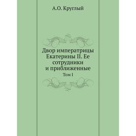 

Двор императрицы Екатерины II. Ее сотрудники и приближенные. Том I. А. О. Круглый