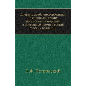 

Древние арабские дорожники по среднеазиатским местностям, входящим в настоящее время в состав русских владений. Н. Ф. Петровский