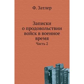 

Записки о продовольствии войск в военное время Часть 2. Ф. Затлер