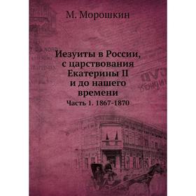 

Иезуиты в России, с царствования Екатерины II и до нашего времени Часть 1. 1867- 1870. М. Морошкин