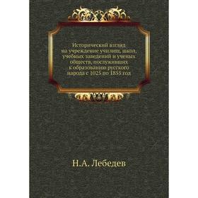 

Исторический взгляд на учреждение училищ, школ, учебных заведений и ученых обществ, послуживших к образованию русского народа с 1025 по 1855 год. Н. А