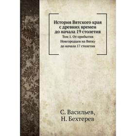 

История Вятского края с древних времен до начала 19 столетия. Том 1. От прибытия Новгородцев на Вятку до начала 17 столетия. С. Васильев, Н. Бехтерев