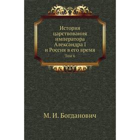 

История царствования императора Александра I и Россия в его время. Том 6. М. И. Богданович