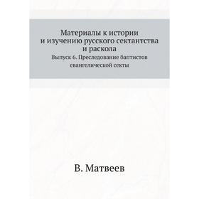

Материалы к истории и изучению русского сектантства и раскола. Выпуск 6. Преследование баптистов евангелической секты. В. Матвеев