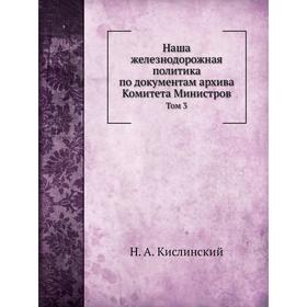 

Наша железнодорожная политика по документам архива Комитета Министров. Том 3. А. Н. Куломзин, Н. А. Кислинский