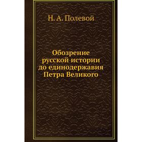 

Обозрение русской истории до единодержавия Петра Великого. Н. А. Полевой
