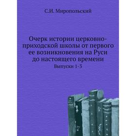 

Очерк истории церковно-приходской школы от первого ее возникновения на Руси до настоящего времени. Выпуски 1-3. С. И. Миропольский