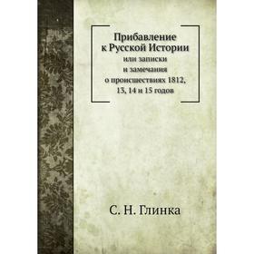 

Прибавление к русской Историиили Записки и замечания о происшествиях 1812, 13, 14 и 15 годов. С. Н. Глинка