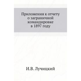 

. Приложения к отчету о заграничной командировке в 1897 году. И. В. Лучицкий