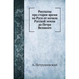 

Рассказы про старое время на Руси от начала Русской земли до Петра Великого. А. Петрушевский