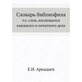 

Словарь библиофила, т. е. слов, касающихся книжного и печатного дела. Е. И. Аркадьев