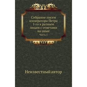 

Собрание писем императора Петра I-го к разным лицам с ответами на оные Часть 1
