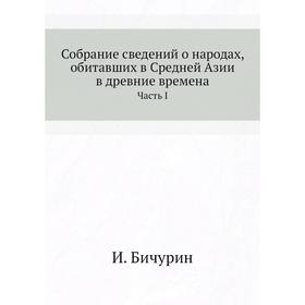 

Собрание сведений о народах, обитавших в Средней Азии в древние времена. В трех частях Часть первая. И. Бичурин