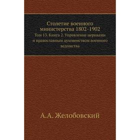 

Столетие военного министерства 1802- 1902. Том 13. Книга 2. Управление церквами и православным духовенством военного ведомства. А. А. Желобовский