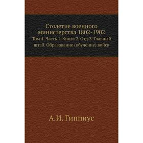 

Столетие военного министерства 1802- 1902. Том 4 Часть 1. Книга 2. Отд. 3. Главный штаб. Образование (обучение) войск. А. И. Гиппиус