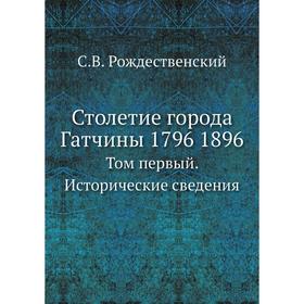 

Столетие города Гатчины 1796 1896. Том первый. Исторические сведения. С. В. Рождественский