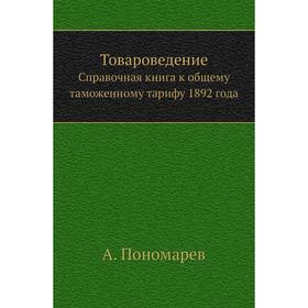 

Товароведение. Справочная книга к общему таможенному тарифу 1892 года. А. Пономарев