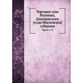 

Торговое село Рогачево, Дмитровского уезда Московской губернии Часть 1-2. И. Т. Покровский