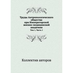 

Труды Антропологического общества при Императорской военно-медицинской академии. Том 1, Часть 1. Коллектив авторов