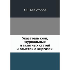 

Указатель книг, журнальных и газетных статей и заметок о киргизах. А. Е. Алекторов