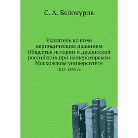 

Указатель ко всем периодическим изданиям Общества истории и древностей российских при императорском Московском университете 1815- 1883 годов С. А. Бел