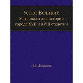 

Устюг Великий. Материалы для истории города XVII и XVIII столетий. И. Н. Николев