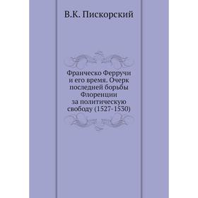 

Франческо Ферручи и его время. Очерк последней борьбы Флоренции за политическую свободу (1527- 1530) В. К. Пискорский